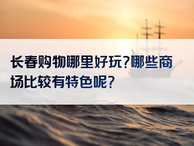 长春购物哪里好玩？哪些商场比较有特色呢？