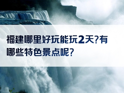 福建哪里好玩能玩2天？有哪些特色景点呢？