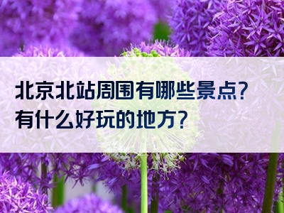 北京北站周围有哪些景点？有什么好玩的地方？