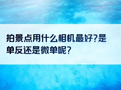 拍景点用什么相机最好？是单反还是微单呢？