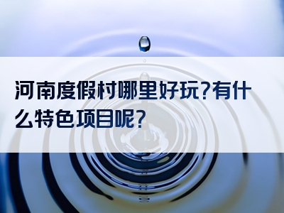 河南度假村哪里好玩？有什么特色项目呢？