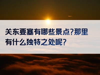 关东要塞有哪些景点？那里有什么独特之处呢？