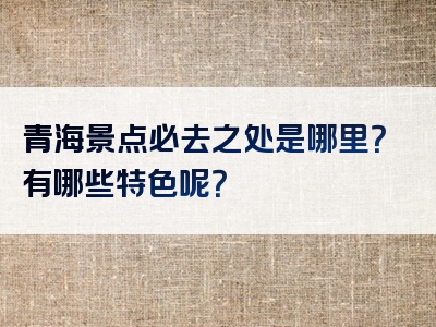 青海景点必去之处是哪里？有哪些特色呢？