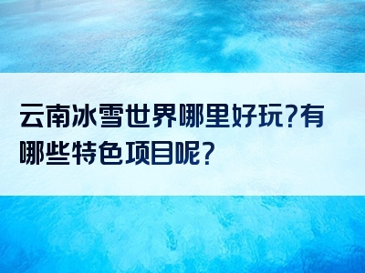 云南冰雪世界哪里好玩？有哪些特色项目呢？
