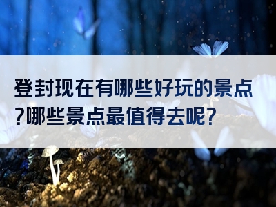 登封现在有哪些好玩的景点？哪些景点最值得去呢？