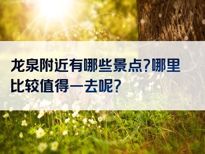 龙泉附近有哪些景点？哪里比较值得一去呢？