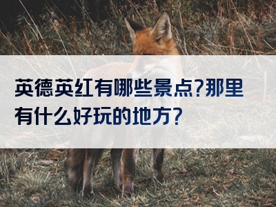 英德英红有哪些景点？那里有什么好玩的地方？