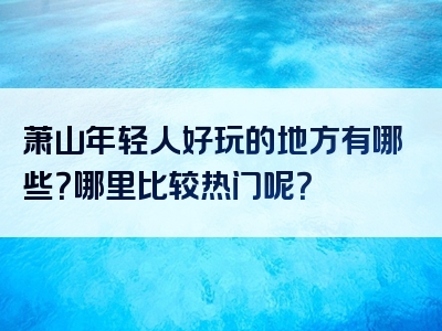萧山年轻人好玩的地方有哪些？哪里比较热门呢？