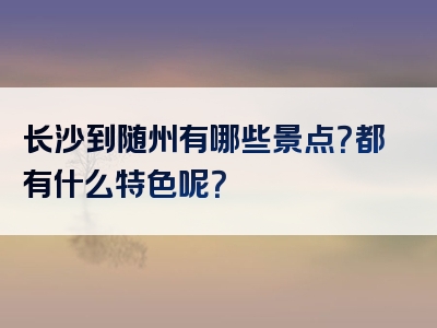 长沙到随州有哪些景点？都有什么特色呢？