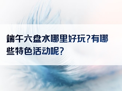 端午六盘水哪里好玩？有哪些特色活动呢？