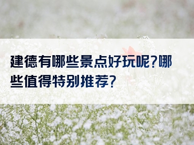 建德有哪些景点好玩呢？哪些值得特别推荐？