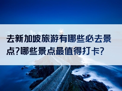 去新加坡旅游有哪些必去景点？哪些景点最值得打卡？