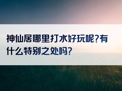 神仙居哪里打水好玩呢？有什么特别之处吗？
