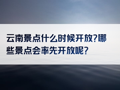 云南景点什么时候开放？哪些景点会率先开放呢？