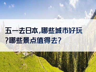 五一去日本，哪些城市好玩？哪些景点值得去？