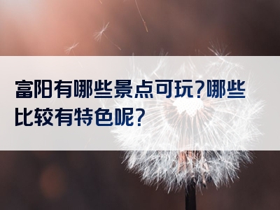 富阳有哪些景点可玩？哪些比较有特色呢？