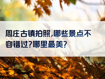 周庄古镇拍照，哪些景点不容错过？哪里最美？