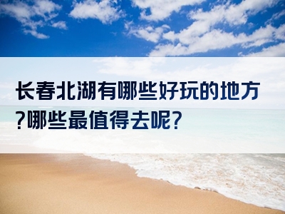 长春北湖有哪些好玩的地方？哪些最值得去呢？