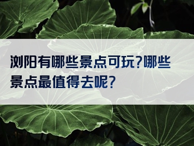 浏阳有哪些景点可玩？哪些景点最值得去呢？
