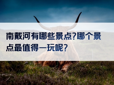 南戴河有哪些景点？哪个景点最值得一玩呢？