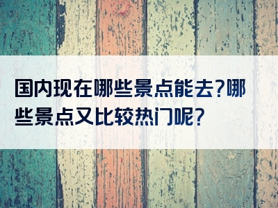 国内现在哪些景点能去？哪些景点又比较热门呢？