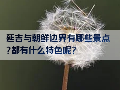 延吉与朝鲜边界有哪些景点？都有什么特色呢？