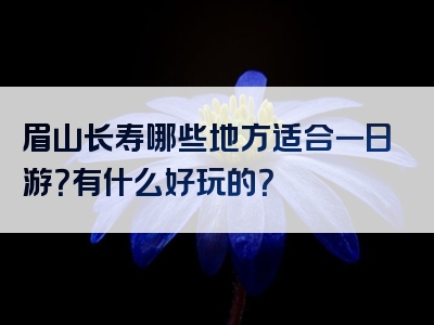 眉山长寿哪些地方适合一日游？有什么好玩的？