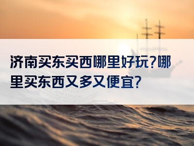 济南买东买西哪里好玩？哪里买东西又多又便宜？