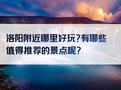 洛阳附近哪里好玩？有哪些值得推荐的景点呢？