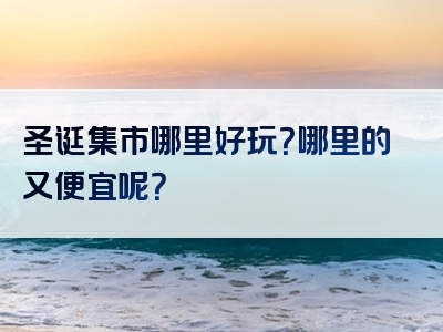 圣诞集市哪里好玩？哪里的又便宜呢？