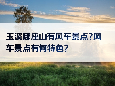 玉溪哪座山有风车景点？风车景点有何特色？