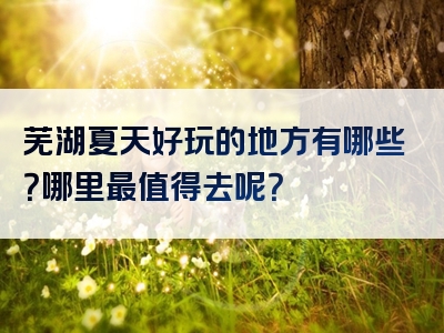 芜湖夏天好玩的地方有哪些？哪里最值得去呢？