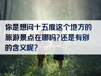 你是想问十五度这个地方的旅游景点在哪吗？还是有别的含义呢？