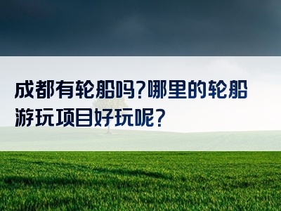 成都有轮船吗？哪里的轮船游玩项目好玩呢？