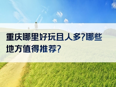 重庆哪里好玩且人多？哪些地方值得推荐？