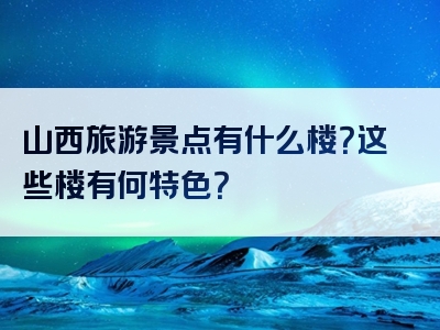 山西旅游景点有什么楼？这些楼有何特色？
