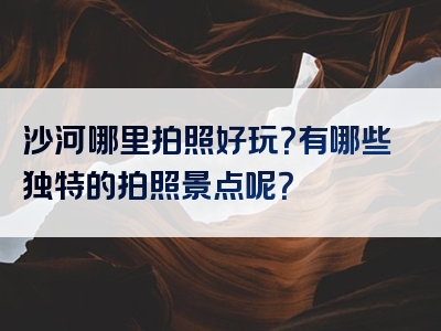沙河哪里拍照好玩？有哪些独特的拍照景点呢？