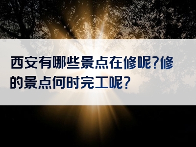 西安有哪些景点在修呢？修的景点何时完工呢？