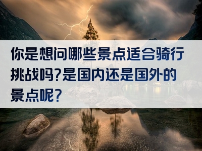 你是想问哪些景点适合骑行挑战吗？是国内还是国外的景点呢？