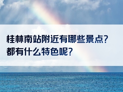 桂林南站附近有哪些景点？都有什么特色呢？