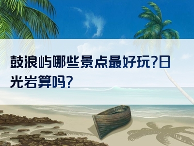 鼓浪屿哪些景点最好玩？日光岩算吗？