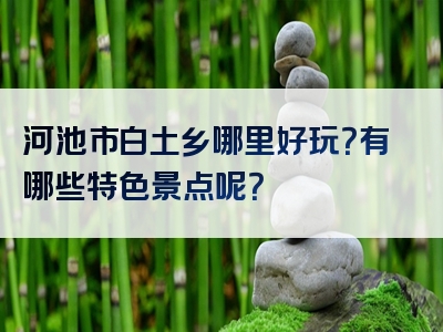 河池市白土乡哪里好玩？有哪些特色景点呢？