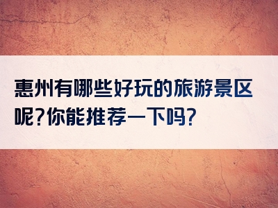 惠州有哪些好玩的旅游景区呢？你能推荐一下吗？