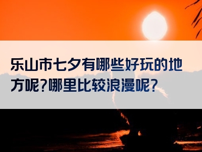 乐山市七夕有哪些好玩的地方呢？哪里比较浪漫呢？
