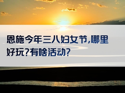 恩施今年三八妇女节，哪里好玩？有啥活动？