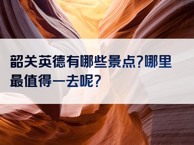 韶关英德有哪些景点？哪里最值得一去呢？