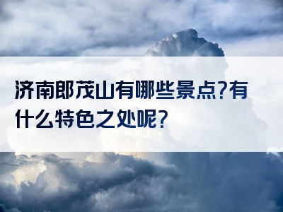 济南郎茂山有哪些景点？有什么特色之处呢？