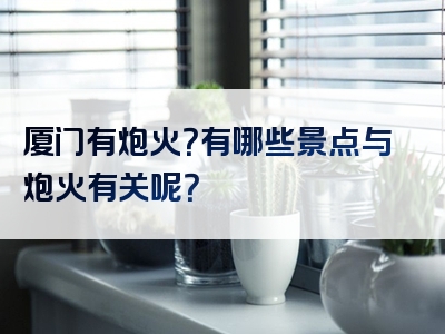 厦门有炮火？有哪些景点与炮火有关呢？