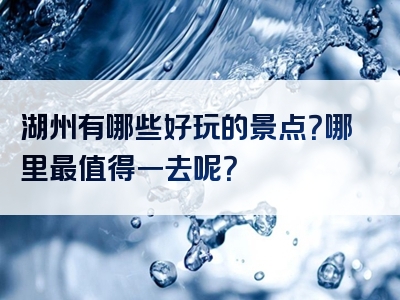 湖州有哪些好玩的景点？哪里最值得一去呢？