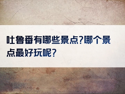 吐鲁番有哪些景点？哪个景点最好玩呢？